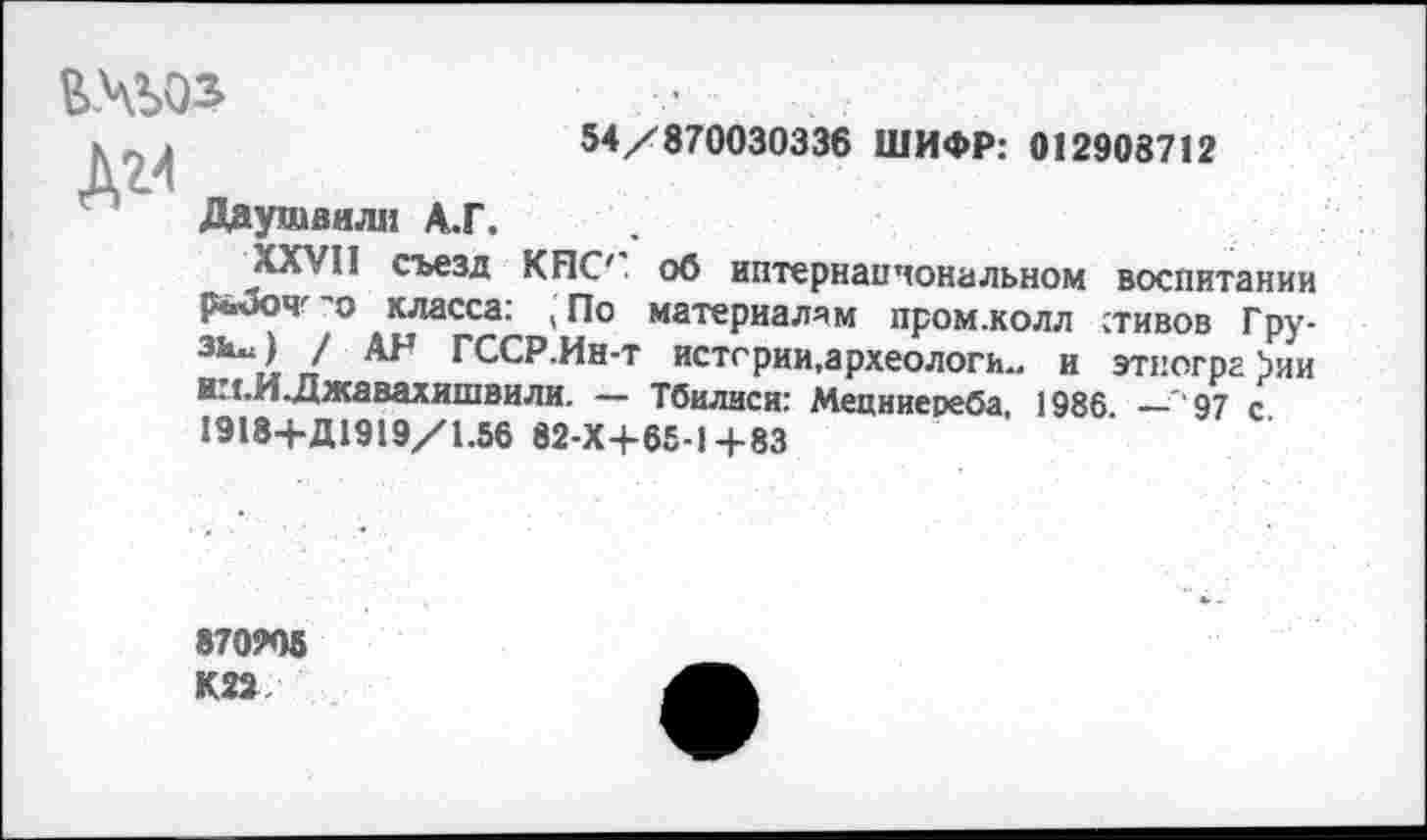 ﻿
Д2>1
54/870030336 ШИФР: 012908712
Даушвили А.Г.
XXVII съезд КНС' об иптернапчональном воспитании Р«3очг'о класса: ,По материалам промжолл стивов Гру-
ГССР.Ин-т истории,археологи., и этногрг >ии и: г.И.Джавахишвили. — Тбилиси: Мецниереба, 1986 _97 с
1918+Д1919/1.56 82-Х4-65-1+83
870905 К22